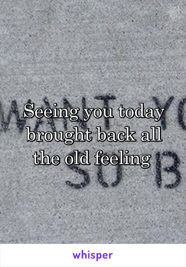 Seeing you today brought back all the old feeling 