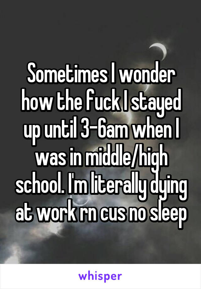 Sometimes I wonder how the fuck I stayed up until 3-6am when I was in middle/high school. I'm literally dying at work rn cus no sleep