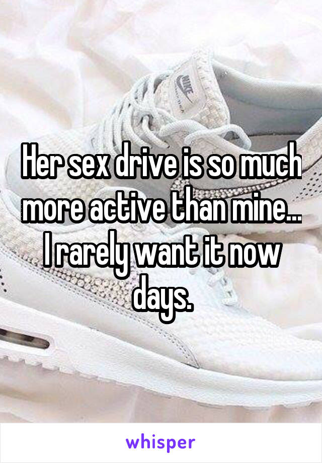 Her sex drive is so much more active than mine... I rarely want it now days.