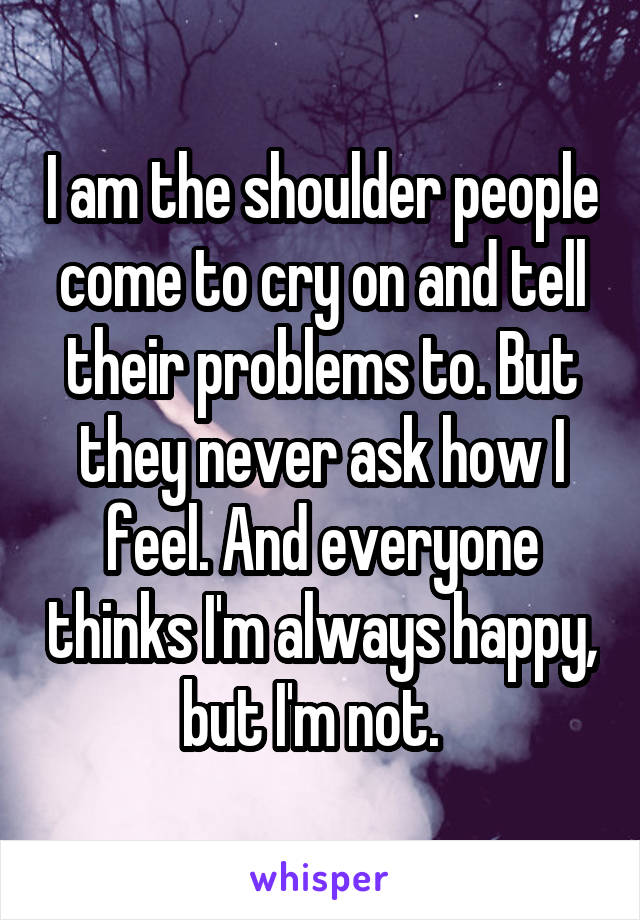 I am the shoulder people come to cry on and tell their problems to. But they never ask how I feel. And everyone thinks I'm always happy, but I'm not.  