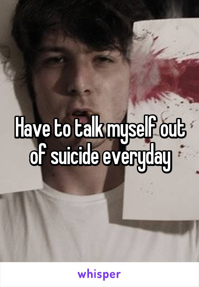 Have to talk myself out of suicide everyday