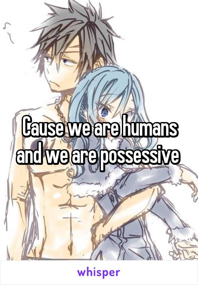 Cause we are humans and we are possessive 