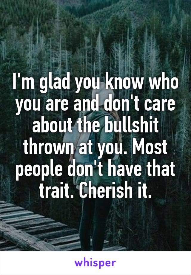 I'm glad you know who you are and don't care about the bullshit thrown at you. Most people don't have that trait. Cherish it.