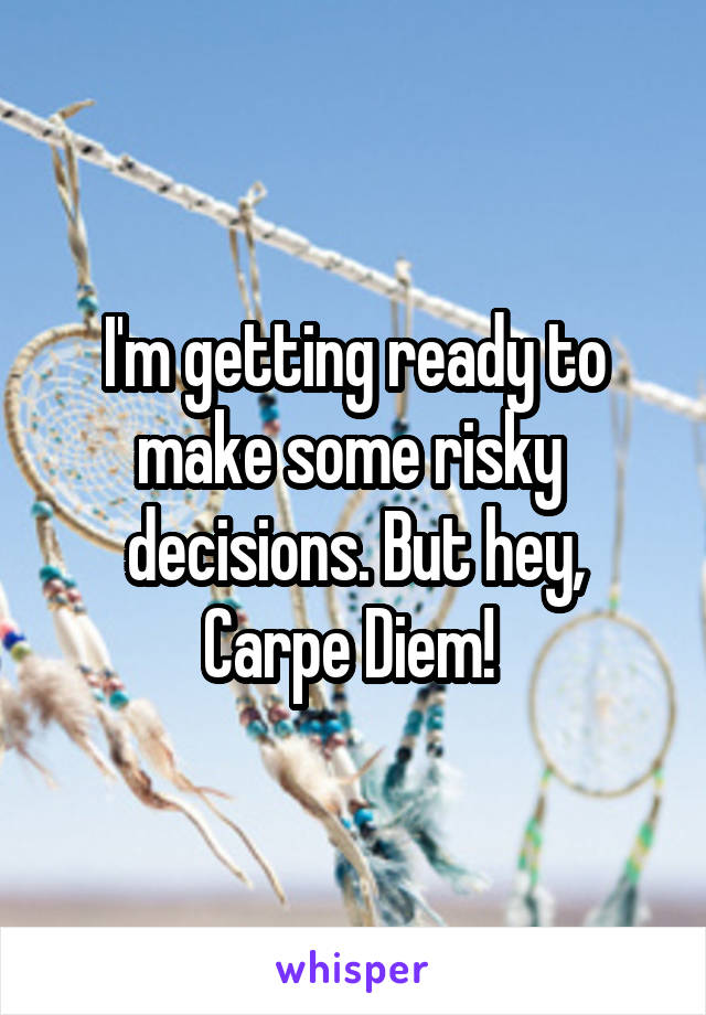I'm getting ready to make some risky  decisions. But hey, Carpe Diem! 