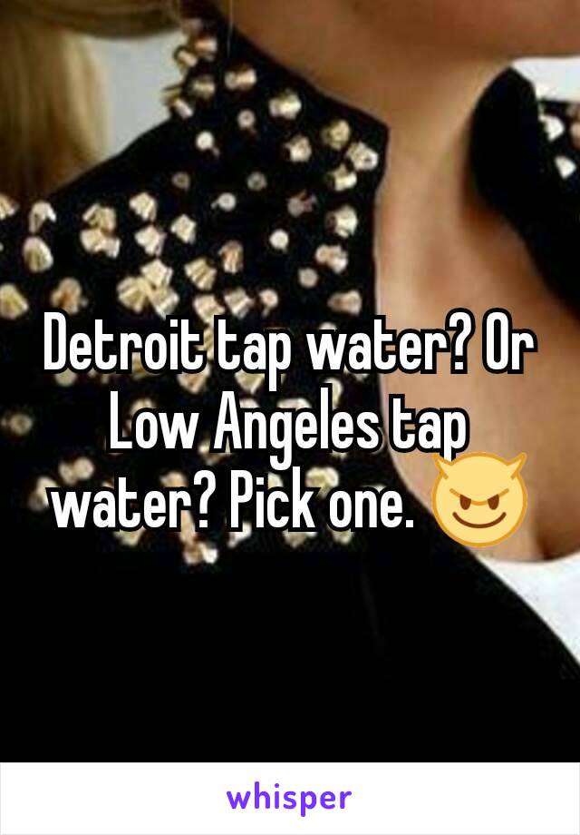 Detroit tap water? Or Low Angeles tap water? Pick one. 😈