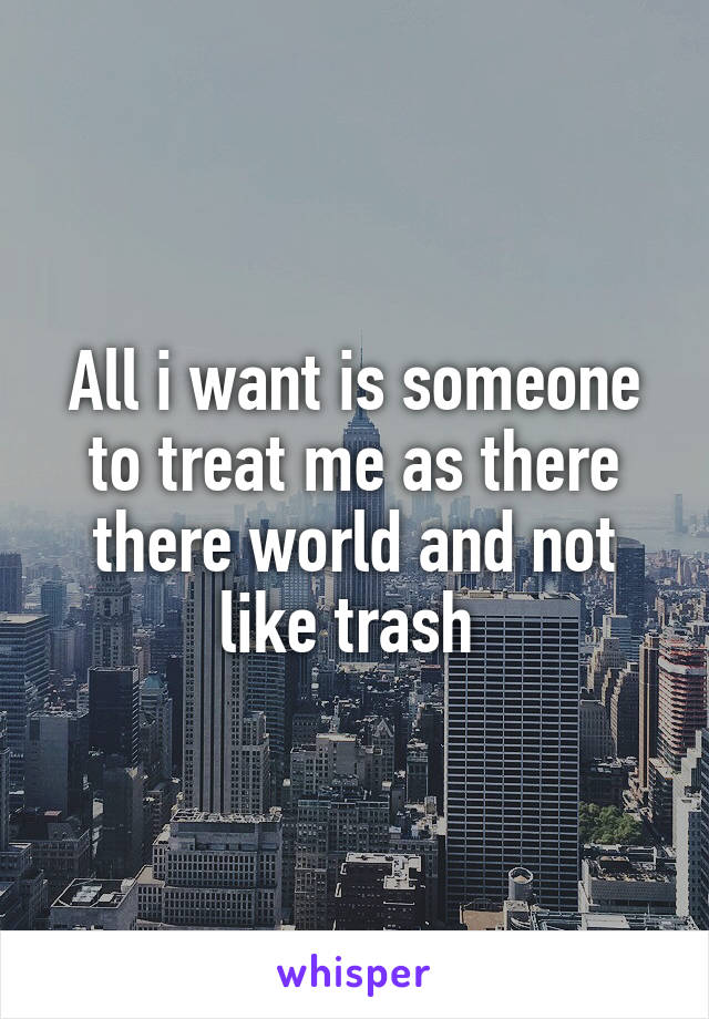All i want is someone to treat me as there there world and not like trash 