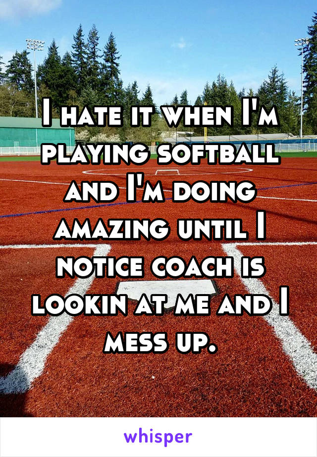 I hate it when I'm playing softball and I'm doing amazing until I notice coach is lookin at me and I mess up.