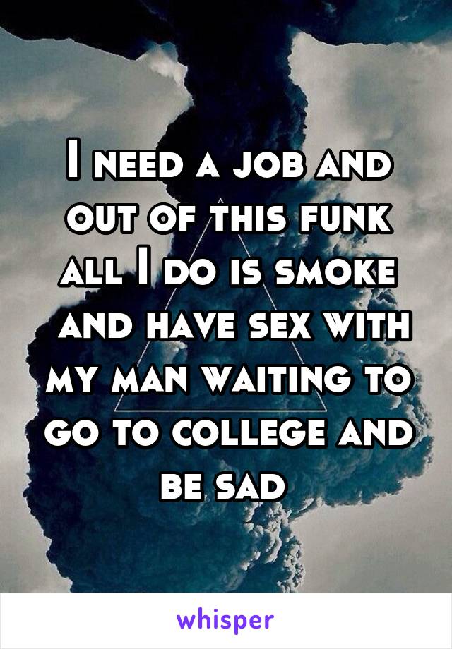 I need a job and out of this funk all I do is smoke
 and have sex with my man waiting to go to college and be sad 