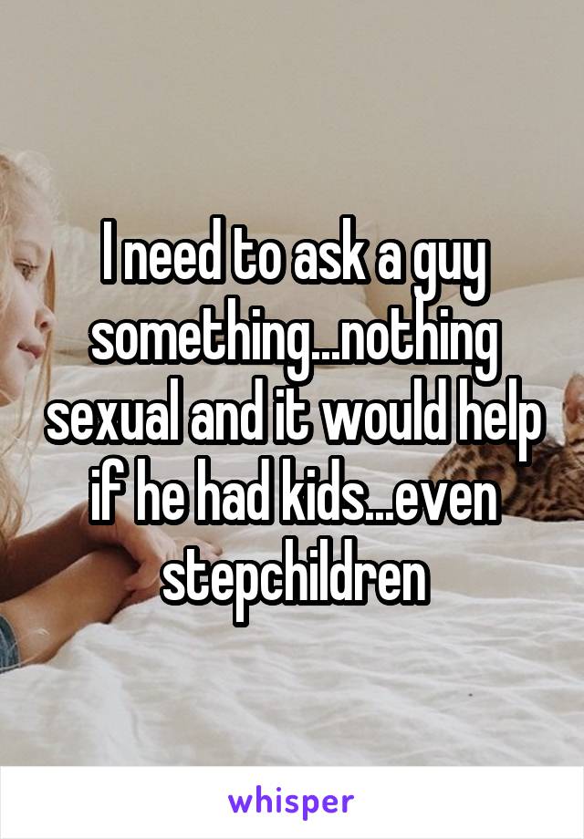 I need to ask a guy something...nothing sexual and it would help if he had kids...even stepchildren