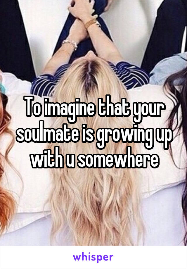 To imagine that your soulmate is growing up with u somewhere