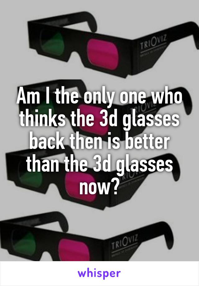 Am I the only one who thinks the 3d glasses back then is better than the 3d glasses now?
