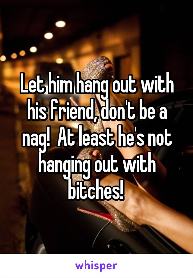 Let him hang out with his friend, don't be a nag!  At least he's not hanging out with bitches! 