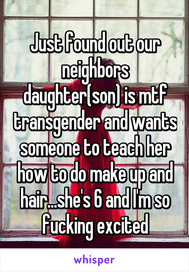 Just found out our neighbors daughter(son) is mtf transgender and wants someone to teach her how to do make up and hair...she's 6 and I'm so fucking excited