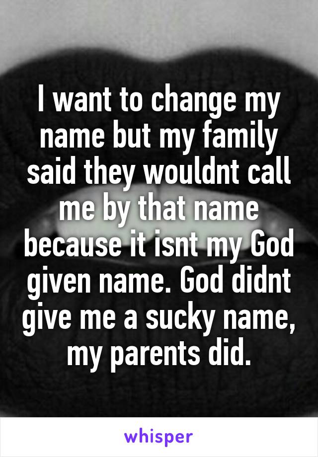 I want to change my name but my family said they wouldnt call me by that name because it isnt my God given name. God didnt give me a sucky name, my parents did.