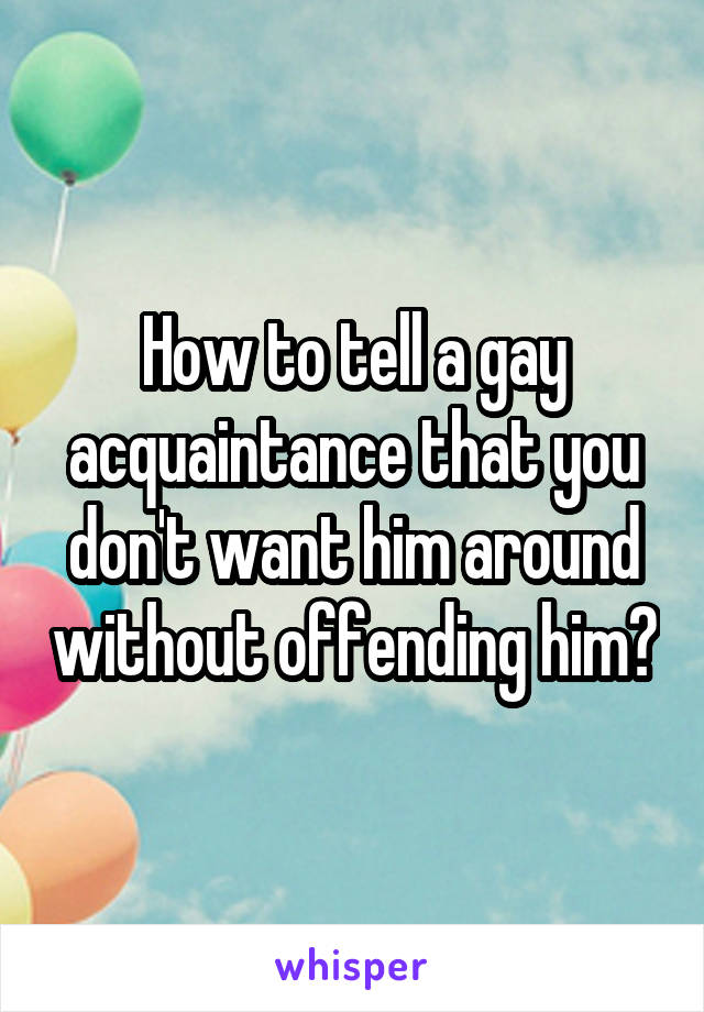 How to tell a gay acquaintance that you don't want him around without offending him?