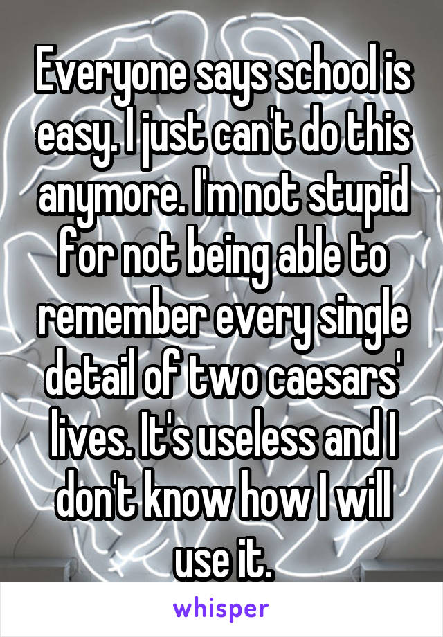 Everyone says school is easy. I just can't do this anymore. I'm not stupid for not being able to remember every single detail of two caesars' lives. It's useless and I don't know how I will use it.