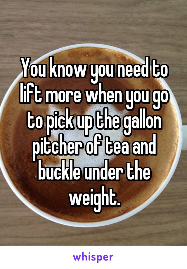 You know you need to lift more when you go to pick up the gallon pitcher of tea and buckle under the weight.