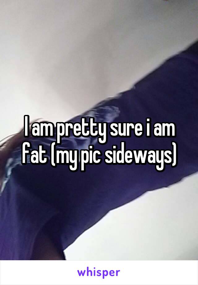 I am pretty sure i am fat (my pic sideways)