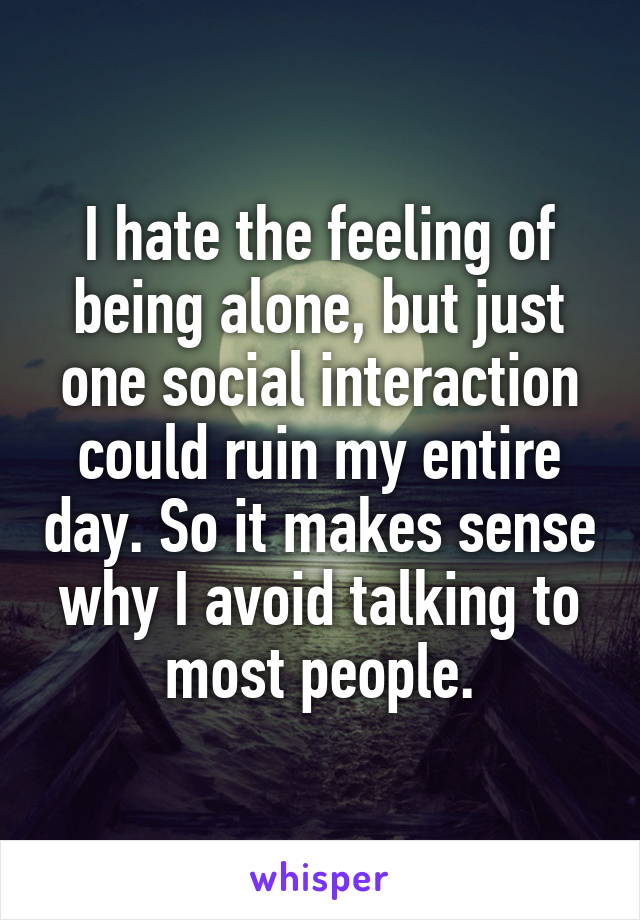I hate the feeling of being alone, but just one social interaction could ruin my entire day. So it makes sense why I avoid talking to most people.