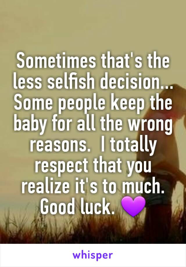 Sometimes that's the less selfish decision... Some people keep the baby for all the wrong reasons.  I totally respect that you realize it's to much. Good luck. 💜