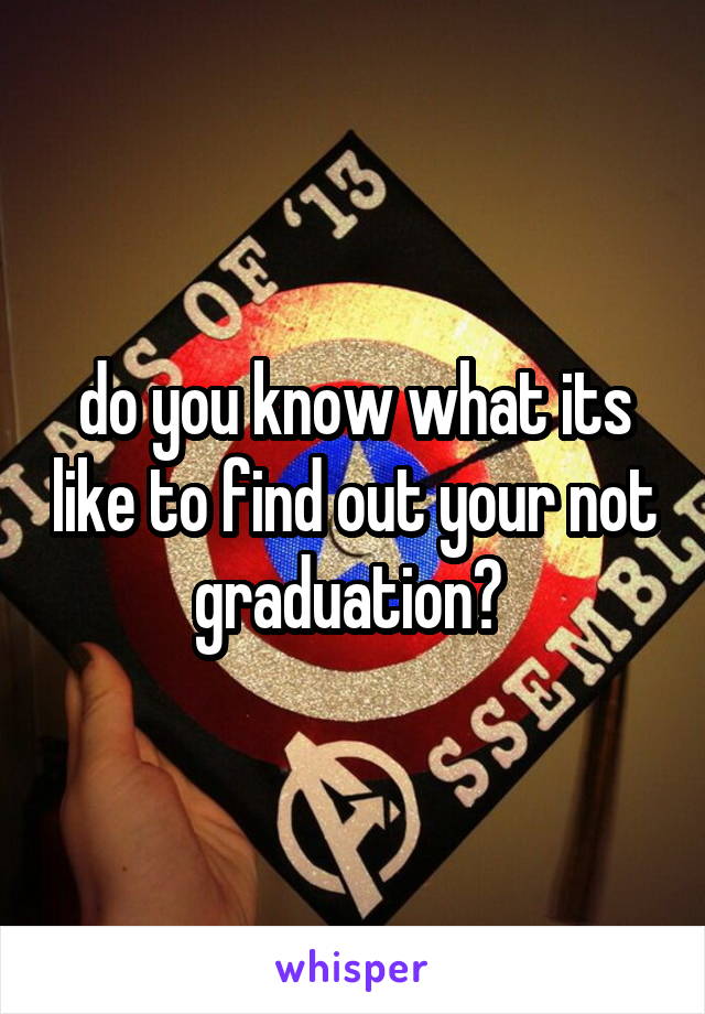 do you know what its like to find out your not graduation? 
