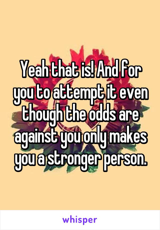 Yeah that is! And for you to attempt it even though the odds are against you only makes you a stronger person.