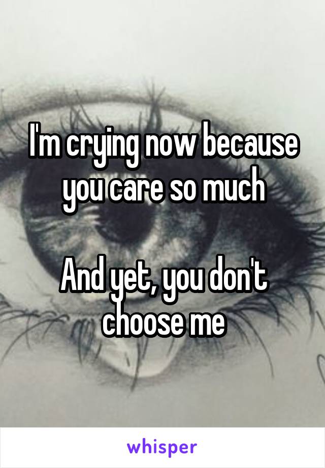 I'm crying now because you care so much

And yet, you don't choose me