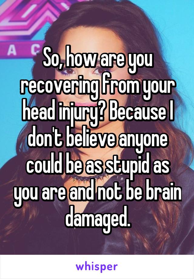 So, how are you recovering from your head injury? Because I don't believe anyone could be as stupid as you are and not be brain damaged.