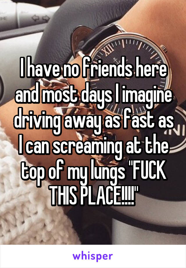 I have no friends here and most days I imagine driving away as fast as I can screaming at the top of my lungs "FUCK THIS PLACE!!!!"