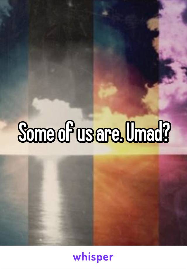 Some of us are. Umad?