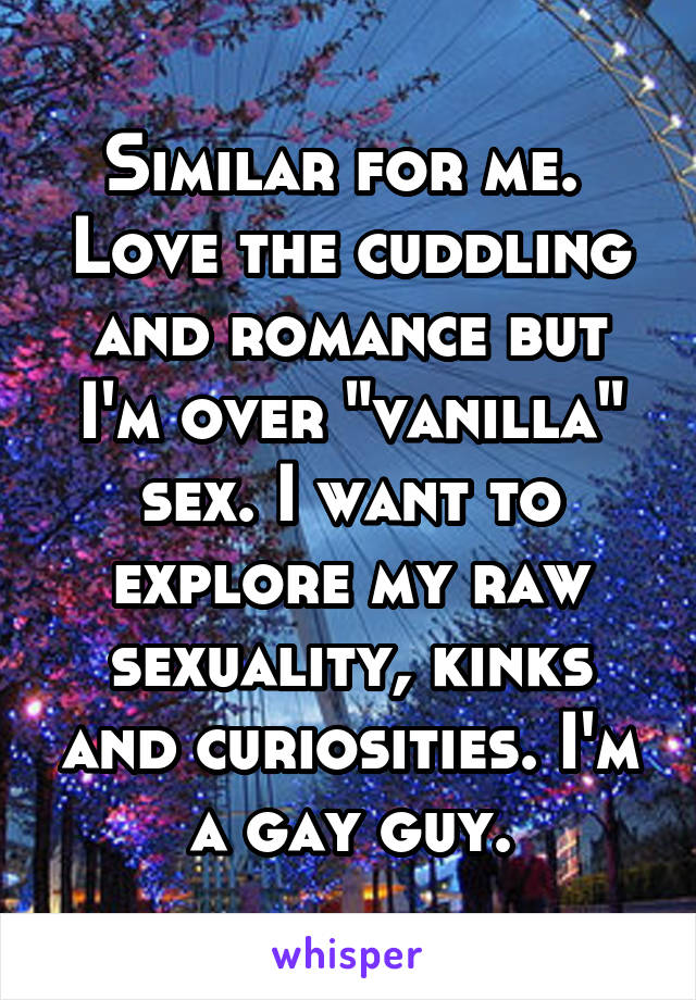 Similar for me. 
Love the cuddling and romance but I'm over "vanilla" sex. I want to explore my raw sexuality, kinks and curiosities. I'm a gay guy.