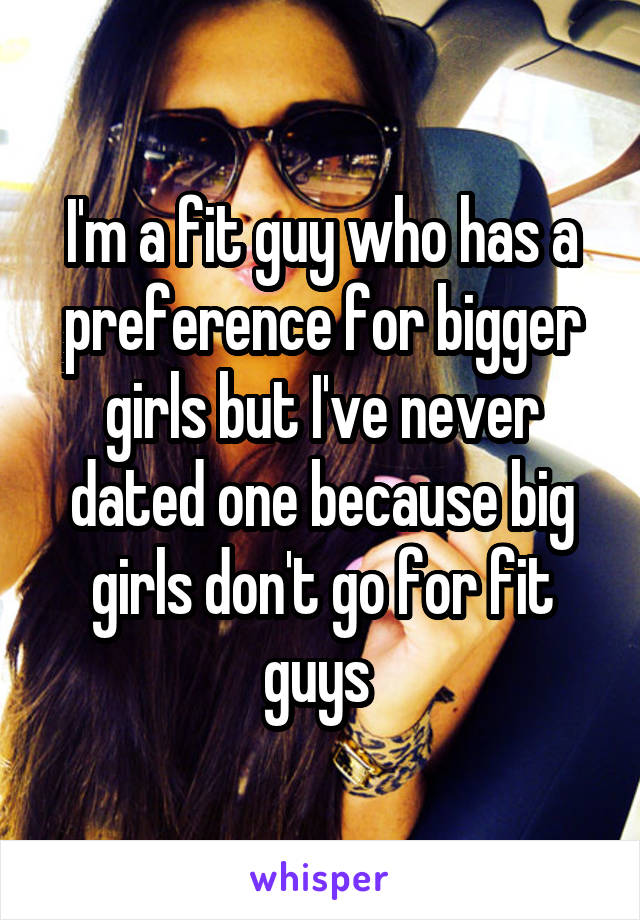 I'm a fit guy who has a preference for bigger girls but I've never dated one because big girls don't go for fit guys 