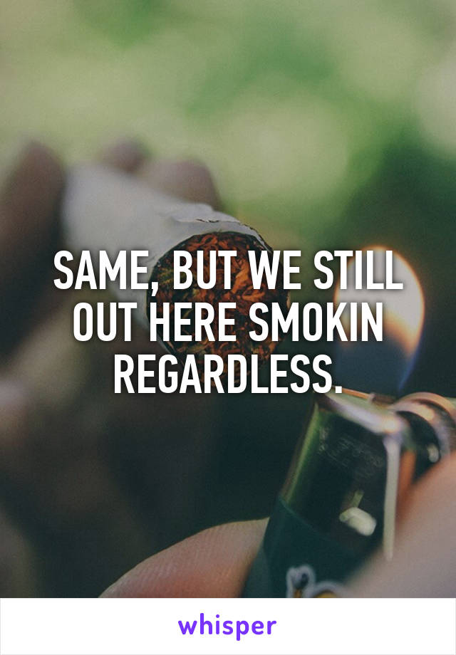 SAME, BUT WE STILL OUT HERE SMOKIN REGARDLESS.