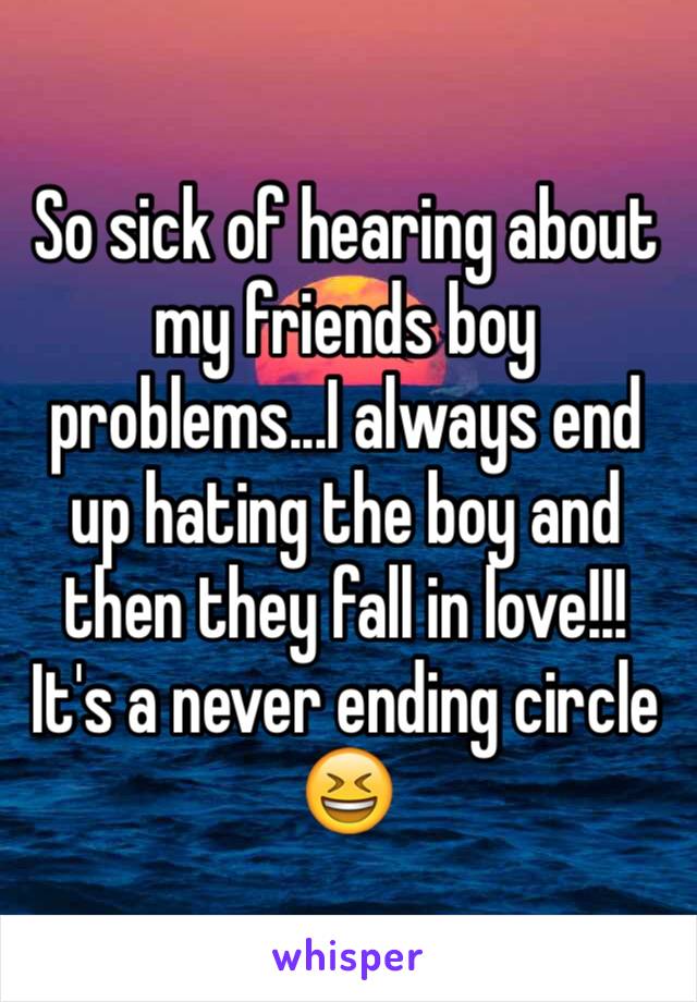 So sick of hearing about my friends boy problems...I always end up hating the boy and then they fall in love!!!
It's a never ending circle 😆
