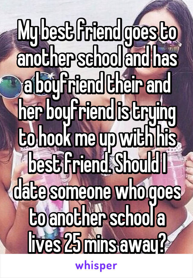 My best friend goes to another school and has a boyfriend their and her boyfriend is trying to hook me up with his best friend. Should I date someone who goes to another school a lives 25 mins away?