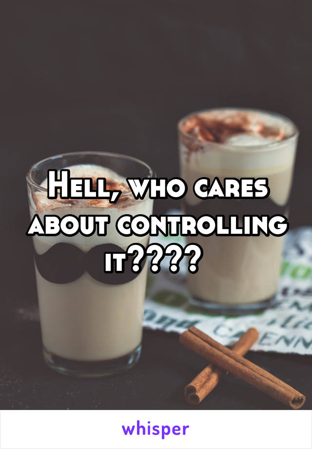 Hell, who cares about controlling it???? 