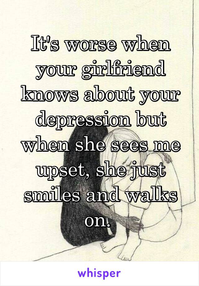 It's worse when your girlfriend knows about your depression but when she sees me upset, she just smiles and walks on. 
