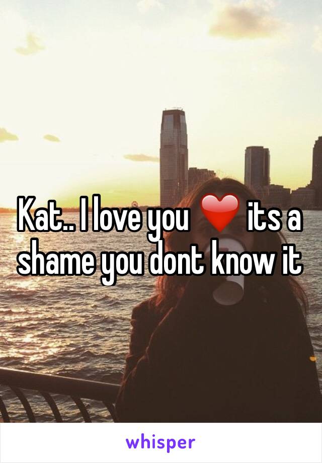 Kat.. I love you ❤️ its a shame you dont know it