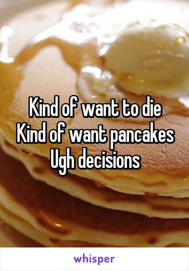 Kind of want to die
Kind of want pancakes
Ugh decisions