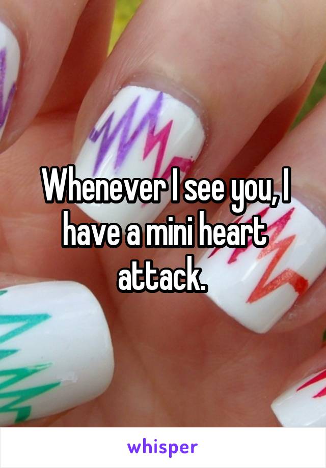Whenever I see you, I have a mini heart attack. 