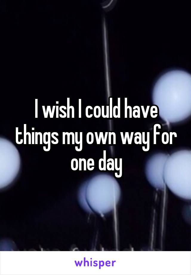 I wish I could have things my own way for one day