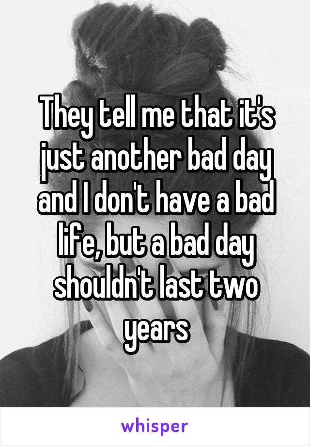 They tell me that it's just another bad day and I don't have a bad life, but a bad day shouldn't last two years