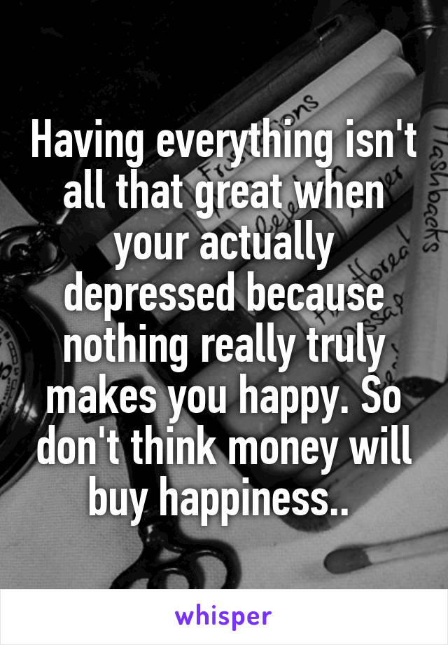 Having everything isn't all that great when your actually depressed because nothing really truly makes you happy. So don't think money will buy happiness.. 