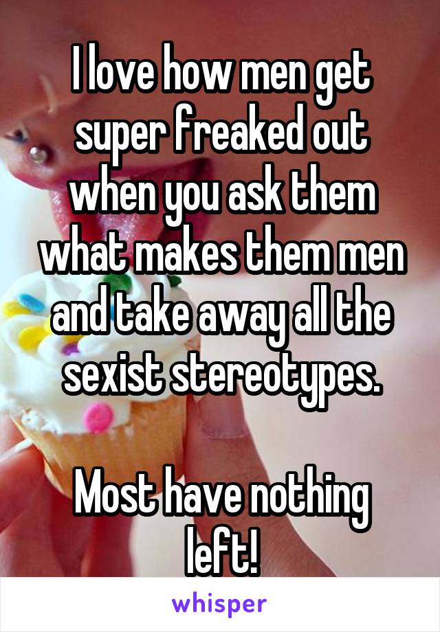 I love how men get super freaked out when you ask them what makes them men and take away all the sexist stereotypes.

Most have nothing left!