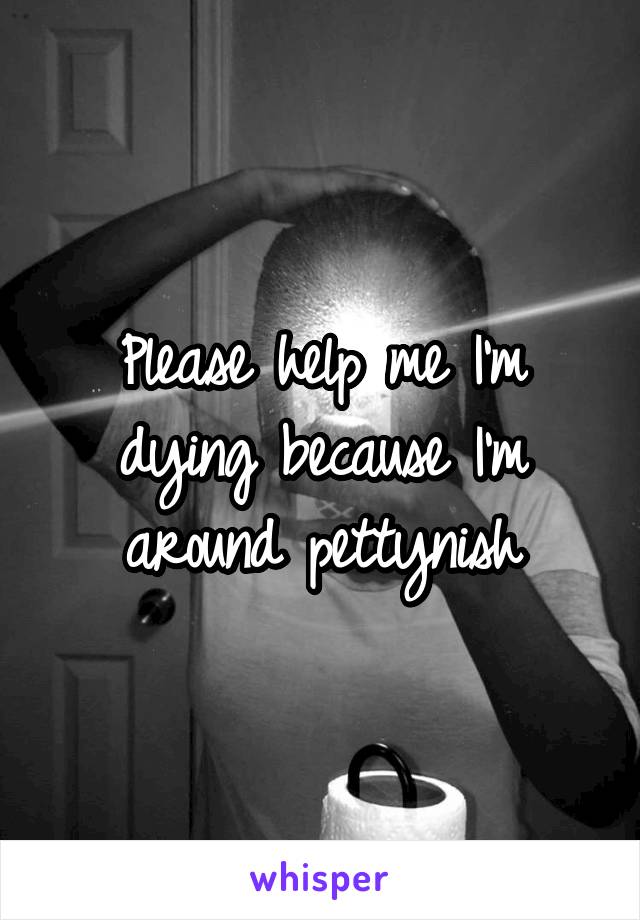 Please help me I'm dying because I'm around pettynish