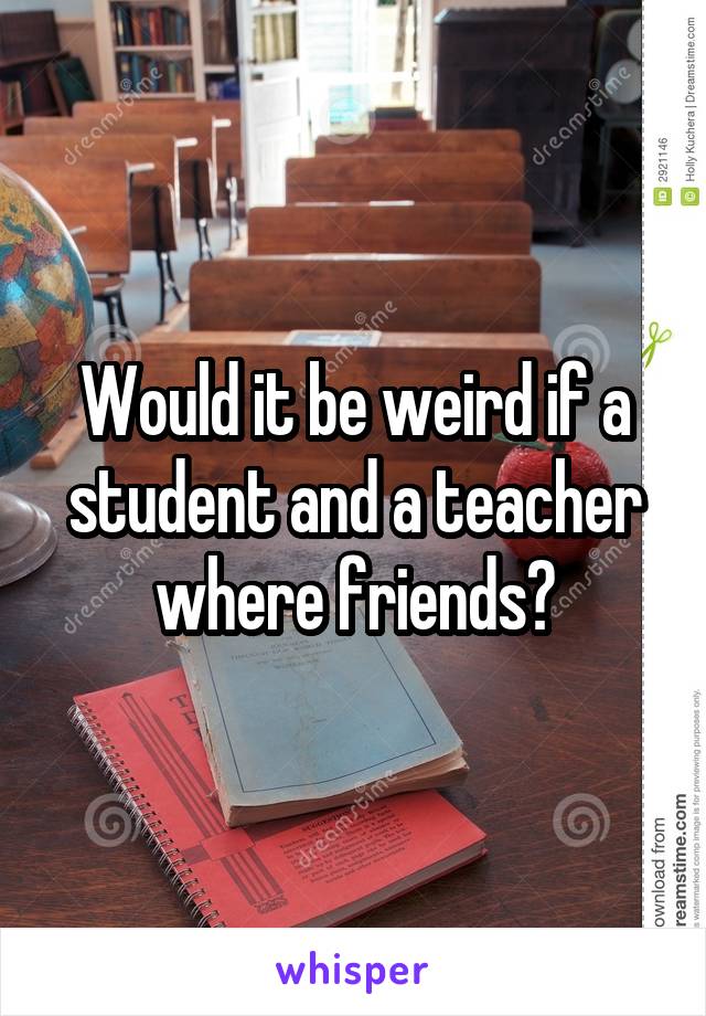 Would it be weird if a student and a teacher where friends?