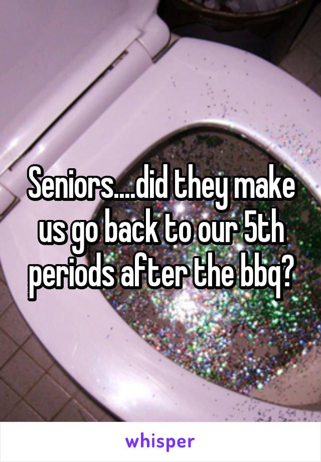 Seniors....did they make us go back to our 5th periods after the bbq?