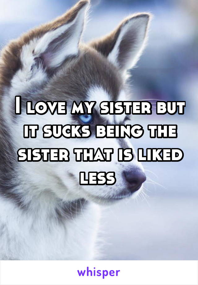 I love my sister but it sucks being the sister that is liked less 