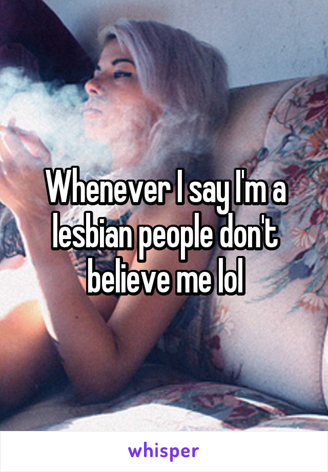 Whenever I say I'm a lesbian people don't believe me lol