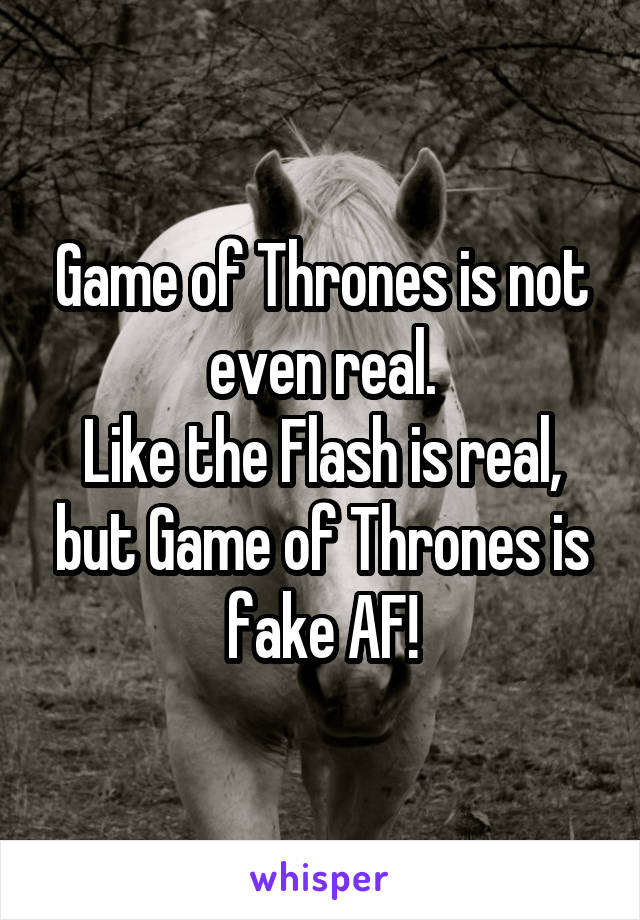 Game of Thrones is not even real.
Like the Flash is real, but Game of Thrones is fake AF!
